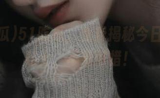 51吃瓜，免费揭秘今日吃瓜小贴士，不看可惜！