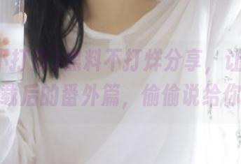 黑料不打烊分享，让我拥有下载后的番外篇，偷偷说给你听