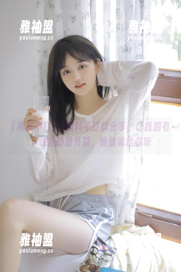 黑料不打烊分享，让我拥有下载后的番外篇，偷偷说给你听