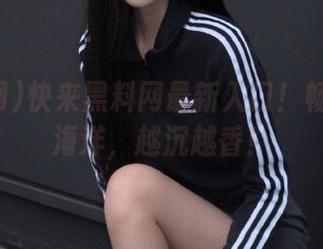 快来黑料网最新入口！畅游八卦海洋，越沉越香！